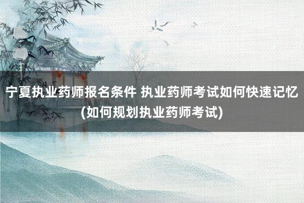 宁夏执业药师报名条件 执业药师考试如何快速记忆(如何规划执业