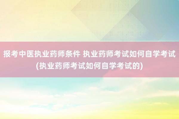 报考中医执业药师条件 执业药师考试如何自学考试(执业药师考试
