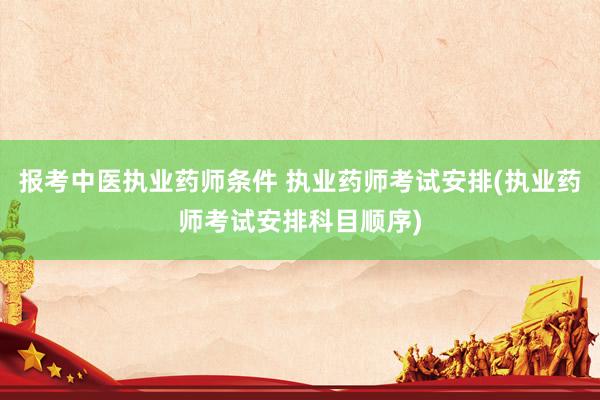 报考中医执业药师条件 执业药师考试安排(执业药师考试安排科目