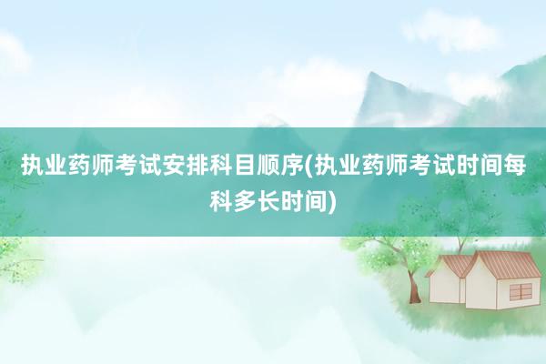 执业药师考试安排科目顺序(执业药师考试时间每科多长时间)