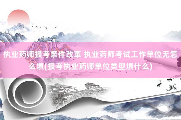 执业药师报考条件改革 执业药师考试工作单位无怎么填(报考执业