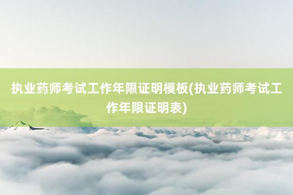 执业药师考试工作年限证明模板(执业药师考试工作年限证明表)