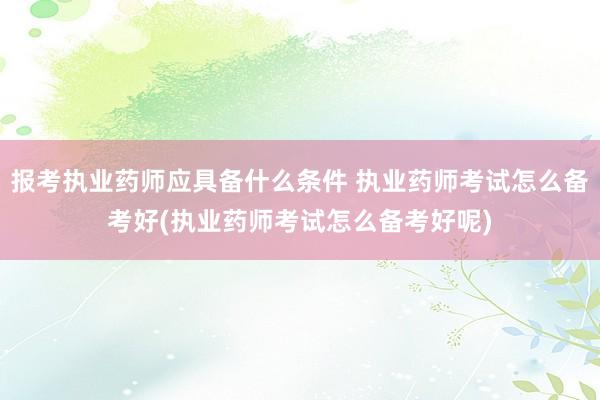 报考执业药师应具备什么条件 执业药师考试怎么备考好(执业药师