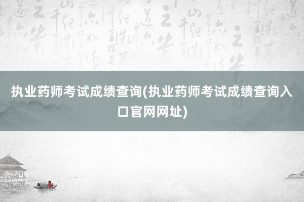 执业药师考试成绩查询(执业药师考试成绩查询入口官网网址)