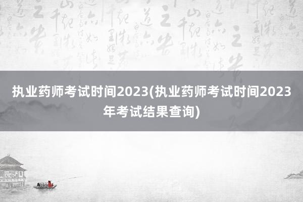 执业药师考试时间2023(执业药师考试时间2023年考试结果