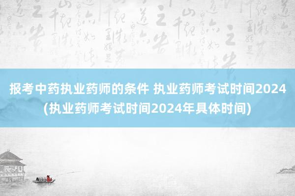报考中药执业药师的条件 执业药师考试时间2024(执业药师考