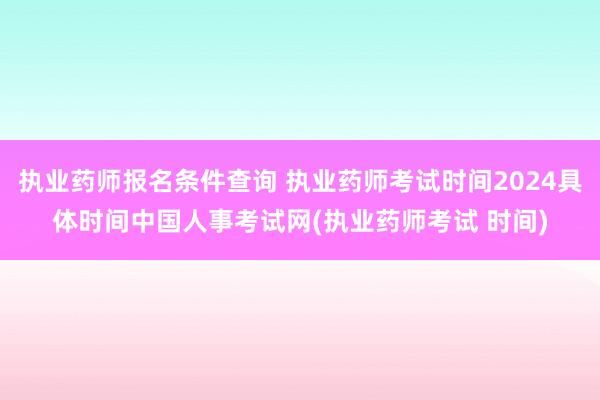 执业药师报名条件查询 执业药师考试时间2024具体时间中国人