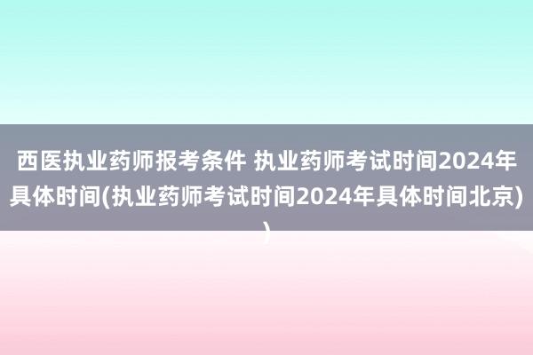 西医执业药师报考条件 执业药师考试时间2024年具体时间(执