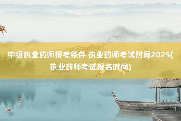 中级执业药师报考条件 执业药师考试时间2025(执业药师考试