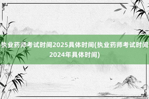 执业药师考试时间2025具体时间(执业药师考试时间2024年