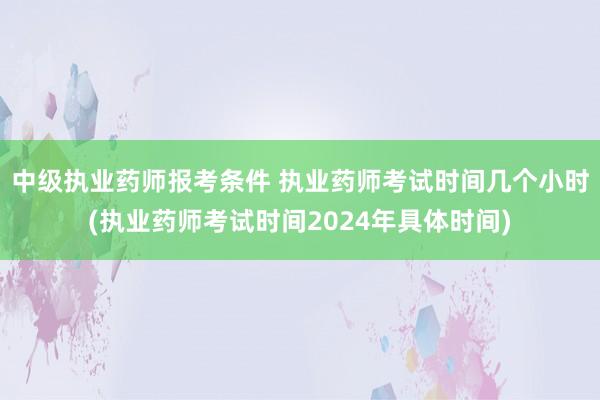 中级执业药师报考条件 执业药师考试时间几个小时(执业药师考试