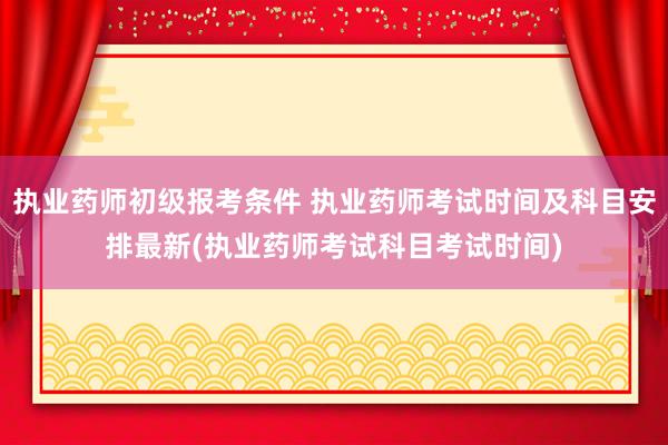 执业药师初级报考条件 执业药师考试时间及科目安排最新(执业药