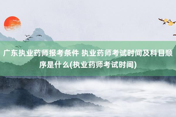广东执业药师报考条件 执业药师考试时间及科目顺序是什么(执业