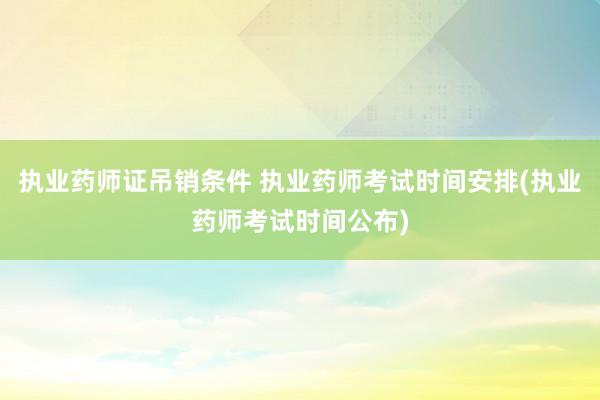 执业药师证吊销条件 执业药师考试时间安排(执业药师考试时间公
