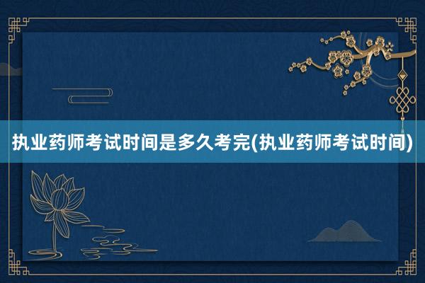 执业药师考试时间是多久考完(执业药师考试时间)