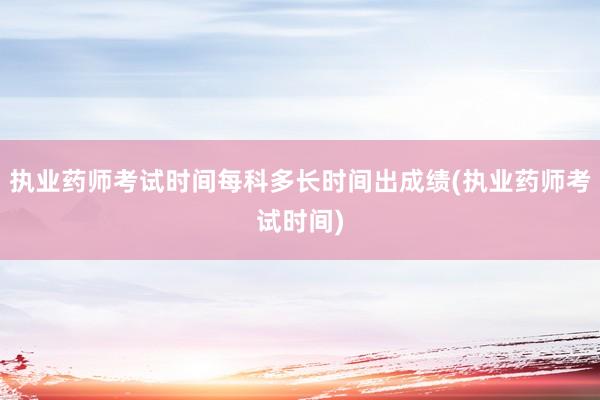 执业药师考试时间每科多长时间出成绩(执业药师考试时间)