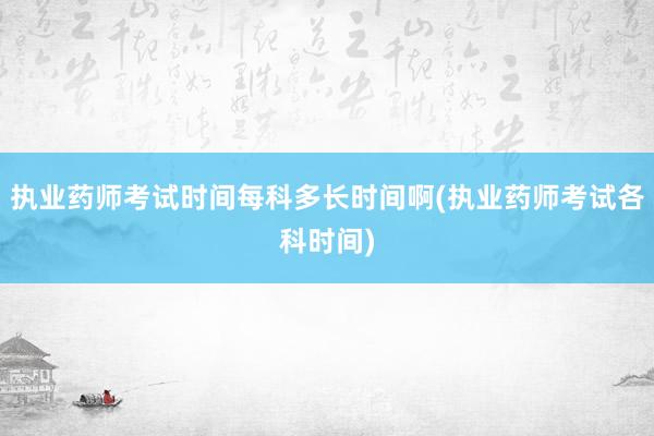 执业药师考试时间每科多长时间啊(执业药师考试各科时间)