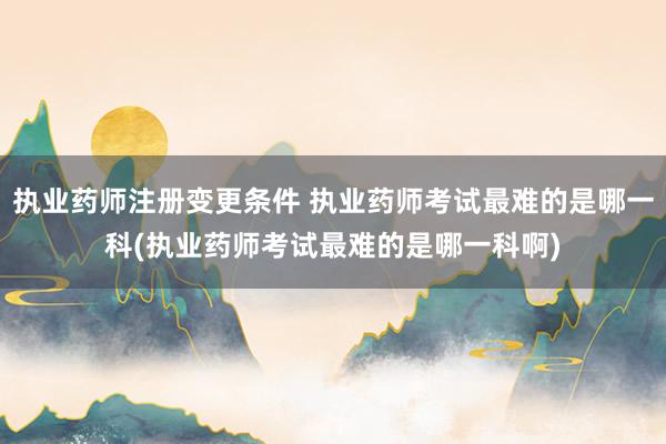 执业药师注册变更条件 执业药师考试最难的是哪一科(执业药师考试最难的是哪一科啊)