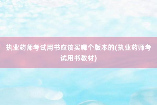 执业药师考试用书应该买哪个版本的(执业药师考试用书教材)