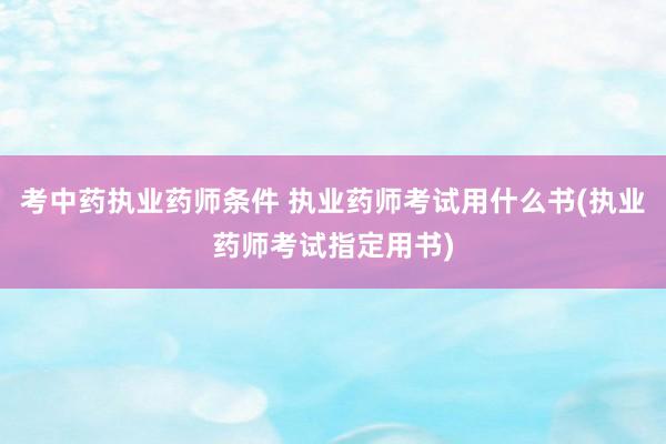 考中药执业药师条件 执业药师考试用什么书(执业药师考试指定用