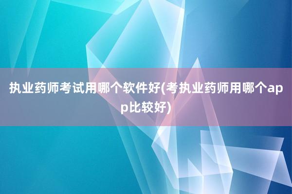 执业药师考试用哪个软件好(考执业药师用哪个app比较好)
