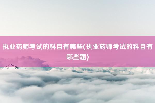 执业药师考试的科目有哪些(执业药师考试的科目有哪些题)