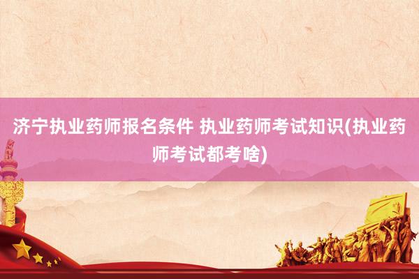 济宁执业药师报名条件 执业药师考试知识(执业药师考试都考啥)