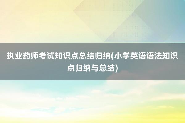 执业药师考试知识点总结归纳(小学英语语法知识点归纳与总结)