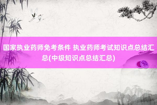 国家执业药师免考条件 执业药师考试知识点总结汇总(中级知识点