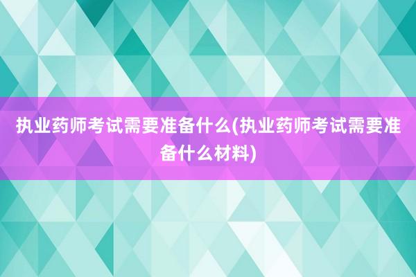 执业药师考试需要准备什么(执业药师考试需要准备什么材料)