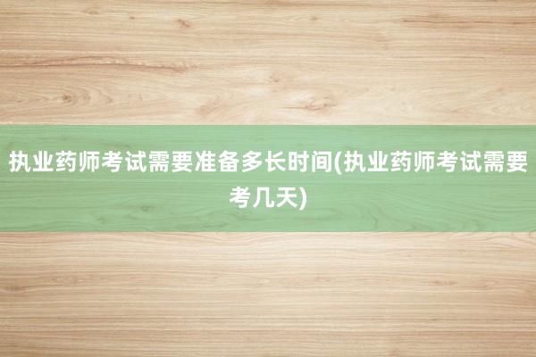 执业药师考试需要准备多长时间(执业药师考试需要考几天)