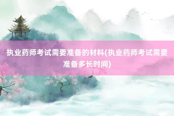 执业药师考试需要准备的材料(执业药师考试需要准备多长时间)