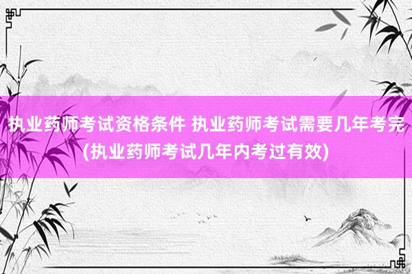 执业药师考试资格条件 执业药师考试需要几年考完(执业药师考试