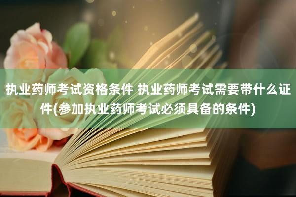 执业药师考试资格条件 执业药师考试需要带什么证件(参加执业药