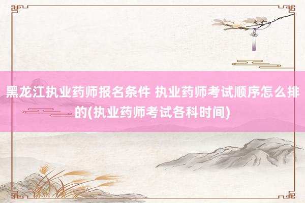 黑龙江执业药师报名条件 执业药师考试顺序怎么排的(执业药师考