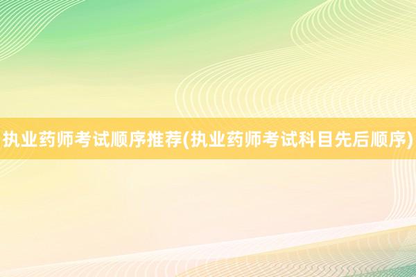 执业药师考试顺序推荐(执业药师考试科目先后顺序)