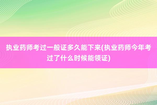 执业药师考过一般证多久能下来(执业药师今年考过了什么时候能领证)