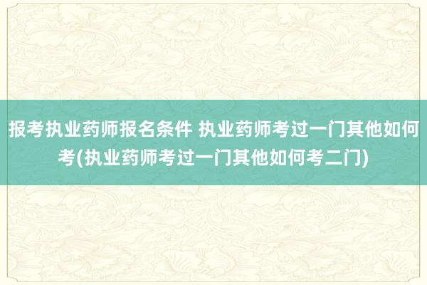 报考执业药师报名条件 执业药师考过一门其他如何考(执业药师考
