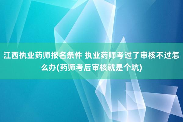 江西执业药师报名条件 执业药师考过了审核不过怎么办(药师考后审核就是个坑)