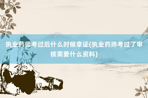 执业药师考过后什么时候拿证(执业药师考过了审核需要什么资料)
