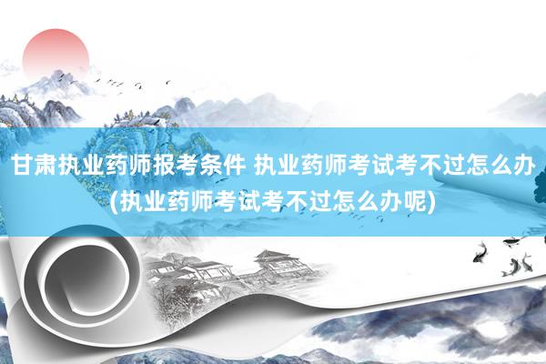 甘肃执业药师报考条件 执业药师考试考不过怎么办(执业药师考试