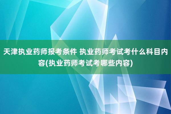 天津执业药师报考条件 执业药师考试考什么科目内容(执业药师考