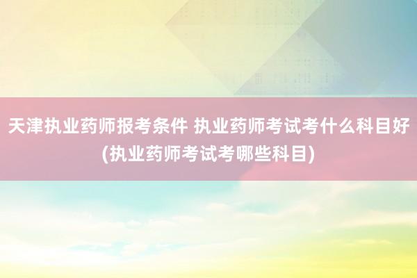 天津执业药师报考条件 执业药师考试考什么科目好(执业药师考试