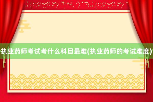 执业药师考试考什么科目最难(执业药师的考试难度)