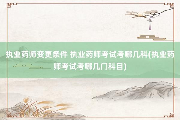 执业药师变更条件 执业药师考试考哪几科(执业药师考试考哪几门科目)