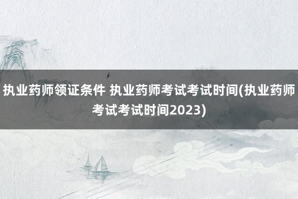 执业药师领证条件 执业药师考试考试时间(执业药师考试考试时间
