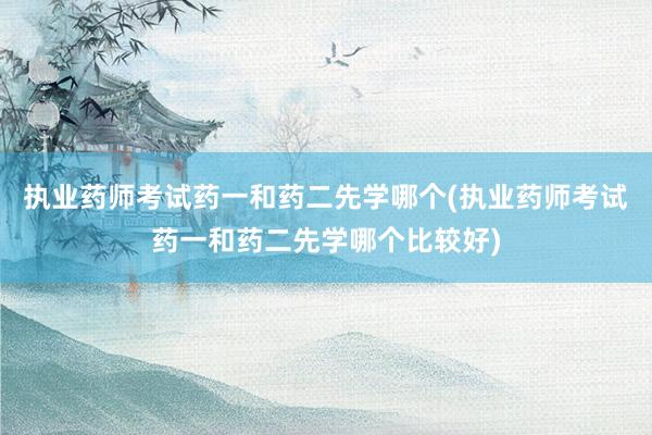 执业药师考试药一和药二先学哪个(执业药师考试药一和药二先学哪