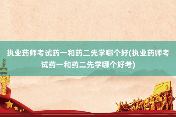 执业药师考试药一和药二先学哪个好(执业药师考试药一和药二先学