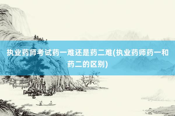 执业药师考试药一难还是药二难(执业药师药一和药二的区别)