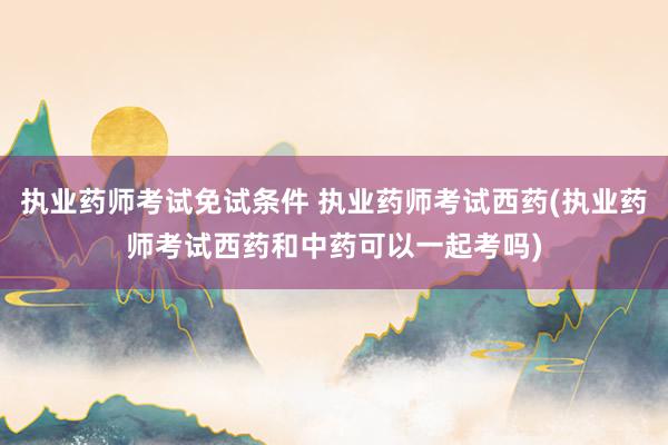 执业药师考试免试条件 执业药师考试西药(执业药师考试西药和中